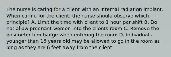 The nurse is caring for a client with an internal radiation implant. When caring for the client, the nurse should observe which principle? A. Limit the time with client to 1 hour per shift B. Do not allow pregnant women into the clients room C. Remove the dosimeter film badge when entering the room D. Individuals younger than 16 years old may be allowed to go in the room as long as they are 6 feet away from the client