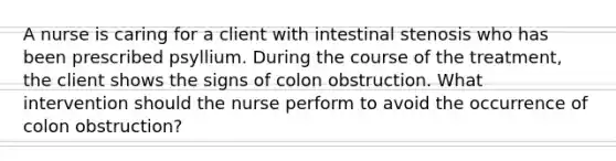 A nurse is caring for a client with intestinal stenosis who has been prescribed psyllium. During the course of the treatment, the client shows the signs of colon obstruction. What intervention should the nurse perform to avoid the occurrence of colon obstruction?