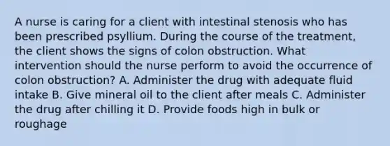 A nurse is caring for a client with intestinal stenosis who has been prescribed psyllium. During the course of the treatment, the client shows the signs of colon obstruction. What intervention should the nurse perform to avoid the occurrence of colon obstruction? A. Administer the drug with adequate fluid intake B. Give mineral oil to the client after meals C. Administer the drug after chilling it D. Provide foods high in bulk or roughage