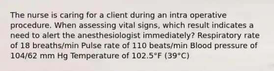 The nurse is caring for a client during an intra operative procedure. When assessing vital signs, which result indicates a need to alert the anesthesiologist immediately? Respiratory rate of 18 breaths/min Pulse rate of 110 beats/min Blood pressure of 104/62 mm Hg Temperature of 102.5°F (39°C)