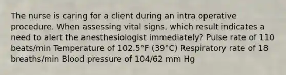 The nurse is caring for a client during an intra operative procedure. When assessing vital signs, which result indicates a need to alert the anesthesiologist immediately? Pulse rate of 110 beats/min Temperature of 102.5°F (39°C) Respiratory rate of 18 breaths/min Blood pressure of 104/62 mm Hg