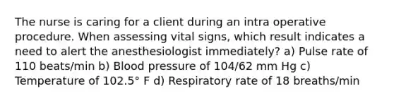 The nurse is caring for a client during an intra operative procedure. When assessing vital signs, which result indicates a need to alert the anesthesiologist immediately? a) Pulse rate of 110 beats/min b) Blood pressure of 104/62 mm Hg c) Temperature of 102.5° F d) Respiratory rate of 18 breaths/min