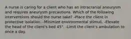 A nurse is caring for a client who has an intracranial aneurysm and requires aneurysm precautions. Which of the following interventions should the nurse take? -Place the client in protective isolation. -Minimize environmental stimuli. -Elevate the head of the client's bed 45°. -Limit the client's ambulation to once a day.