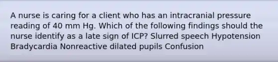 A nurse is caring for a client who has an intracranial pressure reading of 40 mm Hg. Which of the following findings should the nurse identify as a late sign of ICP? Slurred speech Hypotension Bradycardia Nonreactive dilated pupils Confusion