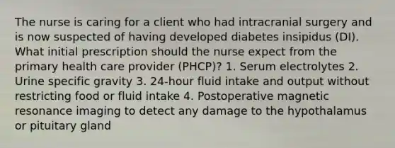 The nurse is caring for a client who had intracranial surgery and is now suspected of having developed diabetes insipidus (DI). What initial prescription should the nurse expect from the primary health care provider (PHCP)? 1. Serum electrolytes 2. Urine specific gravity 3. 24-hour fluid intake and output without restricting food or fluid intake 4. Postoperative magnetic resonance imaging to detect any damage to the hypothalamus or pituitary gland