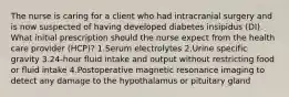 The nurse is caring for a client who had intracranial surgery and is now suspected of having developed diabetes insipidus (DI). What initial prescription should the nurse expect from the health care provider (HCP)? 1.Serum electrolytes 2.Urine specific gravity 3.24-hour fluid intake and output without restricting food or fluid intake 4.Postoperative magnetic resonance imaging to detect any damage to the hypothalamus or pituitary gland