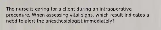 The nurse is caring for a client during an intraoperative procedure. When assessing vital signs, which result indicates a need to alert the anesthesiologist immediately?