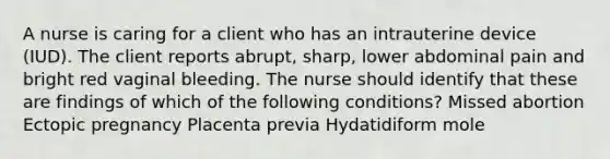 A nurse is caring for a client who has an intrauterine device (IUD). The client reports abrupt, sharp, lower abdominal pain and bright red vaginal bleeding. The nurse should identify that these are findings of which of the following conditions? Missed abortion Ectopic pregnancy Placenta previa Hydatidiform mole