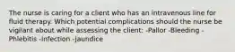 The nurse is caring for a client who has an intravenous line for fluid therapy. Which potential complications should the nurse be vigilant about while assessing the client: -Pallor -Bleeding -Phlebitis -Infection -Jaundice