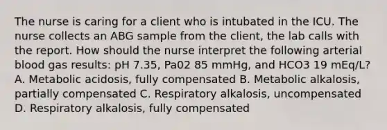 The nurse is caring for a client who is intubated in the ICU. The nurse collects an ABG sample from the client, the lab calls with the report. How should the nurse interpret the following arterial blood gas results: pH 7.35, Pa02 85 mmHg, and HCO3 19 mEq/L? A. Metabolic acidosis, fully compensated B. Metabolic alkalosis, partially compensated C. Respiratory alkalosis, uncompensated D. Respiratory alkalosis, fully compensated