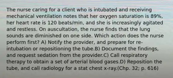 The nurse caring for a client who is intubated and receiving mechanical ventilation notes that her oxygen saturation is 89%, her heart rate is 120 beats/min, and she is increasingly agitated and restless. On auscultation, the nurse finds that the lung sounds are diminished on one side. Which action does the nurse perform first? A) Notify the provider, and prepare for re-intubation or repositioning the tube.B) Document the findings, and request sedation from the provider.C) Call respiratory therapy to obtain a set of arterial blood gases.D) Reposition the tube, and call radiology for a stat chest x-ray.(Chp. 32; p. 616)