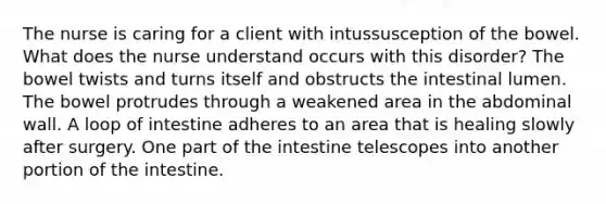 The nurse is caring for a client with intussusception of the bowel. What does the nurse understand occurs with this disorder? The bowel twists and turns itself and obstructs the intestinal lumen. The bowel protrudes through a weakened area in the abdominal wall. A loop of intestine adheres to an area that is healing slowly after surgery. One part of the intestine telescopes into another portion of the intestine.