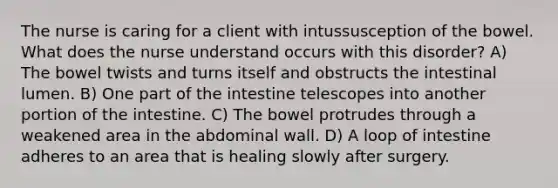 The nurse is caring for a client with intussusception of the bowel. What does the nurse understand occurs with this disorder? A) The bowel twists and turns itself and obstructs the intestinal lumen. B) One part of the intestine telescopes into another portion of the intestine. C) The bowel protrudes through a weakened area in the abdominal wall. D) A loop of intestine adheres to an area that is healing slowly after surgery.