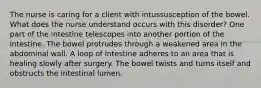 The nurse is caring for a client with intussusception of the bowel. What does the nurse understand occurs with this disorder? One part of the intestine telescopes into another portion of the intestine. The bowel protrudes through a weakened area in the abdominal wall. A loop of intestine adheres to an area that is healing slowly after surgery. The bowel twists and turns itself and obstructs the intestinal lumen.