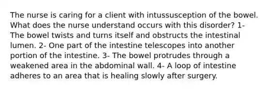 The nurse is caring for a client with intussusception of the bowel. What does the nurse understand occurs with this disorder? 1- The bowel twists and turns itself and obstructs the intestinal lumen. 2- One part of the intestine telescopes into another portion of the intestine. 3- The bowel protrudes through a weakened area in the abdominal wall. 4- A loop of intestine adheres to an area that is healing slowly after surgery.