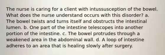 The nurse is caring for a client with intussusception of the bowel. What does the nurse understand occurs with this disorder? a. The bowel twists and turns itself and obstructs the intestinal lumen. b. One part of the intestine telescopes into another portion of the intestine. c. The bowel protrudes through a weakened area in the abdominal wall. d. A loop of intestine adheres to an area that is healing slowly after surgery.