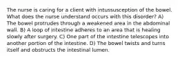 The nurse is caring for a client with intussusception of the bowel. What does the nurse understand occurs with this disorder? A) The bowel protrudes through a weakened area in the abdominal wall. B) A loop of intestine adheres to an area that is healing slowly after surgery. C) One part of the intestine telescopes into another portion of the intestine. D) The bowel twists and turns itself and obstructs the intestinal lumen.