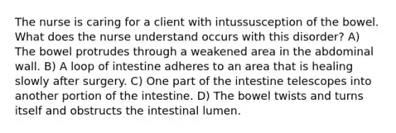 The nurse is caring for a client with intussusception of the bowel. What does the nurse understand occurs with this disorder? A) The bowel protrudes through a weakened area in the abdominal wall. B) A loop of intestine adheres to an area that is healing slowly after surgery. C) One part of the intestine telescopes into another portion of the intestine. D) The bowel twists and turns itself and obstructs the intestinal lumen.