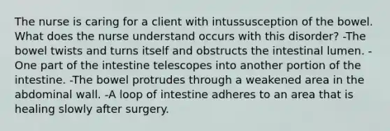 The nurse is caring for a client with intussusception of the bowel. What does the nurse understand occurs with this disorder? -The bowel twists and turns itself and obstructs the intestinal lumen. -One part of the intestine telescopes into another portion of the intestine. -The bowel protrudes through a weakened area in the abdominal wall. -A loop of intestine adheres to an area that is healing slowly after surgery.