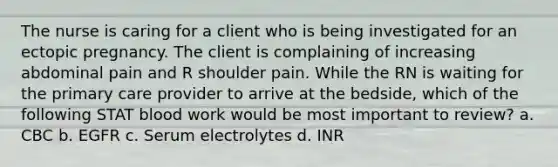 The nurse is caring for a client who is being investigated for an ectopic pregnancy. The client is complaining of increasing abdominal pain and R shoulder pain. While the RN is waiting for the primary care provider to arrive at the bedside, which of the following STAT blood work would be most important to review? a. CBC b. EGFR c. Serum electrolytes d. INR