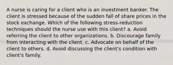 A nurse is caring for a client who is an investment banker. The client is stressed because of the sudden fall of share prices in the stock exchange. Which of the following stress-reduction techniques should the nurse use with this client? a. Avoid referring the client to other organizations. b. Discourage family from interacting with the client. c. Advocate on behalf of the client to others. d. Avoid discussing the client's condition with client's family.