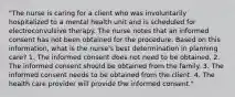 "The nurse is caring for a client who was involuntarily hospitalized to a mental health unit and is scheduled for electroconvulsive therapy. The nurse notes that an informed consent has not been obtained for the procedure. Based on this information, what is the nurse's best determination in planning care? 1. The informed consent does not need to be obtained. 2. The informed consent should be obtained from the family. 3. The informed consent needs to be obtained from the client. 4. The health care provider will provide the informed consent."