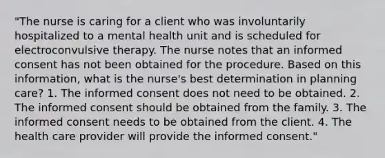 "The nurse is caring for a client who was involuntarily hospitalized to a mental health unit and is scheduled for electroconvulsive therapy. The nurse notes that an informed consent has not been obtained for the procedure. Based on this information, what is the nurse's best determination in planning care? 1. The informed consent does not need to be obtained. 2. The informed consent should be obtained from the family. 3. The informed consent needs to be obtained from the client. 4. The health care provider will provide the informed consent."