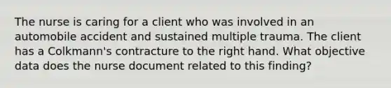 The nurse is caring for a client who was involved in an automobile accident and sustained multiple trauma. The client has a Colkmann's contracture to the right hand. What objective data does the nurse document related to this finding?