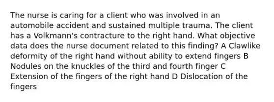 The nurse is caring for a client who was involved in an automobile accident and sustained multiple trauma. The client has a Volkmann's contracture to the right hand. What objective data does the nurse document related to this finding? A Clawlike deformity of the right hand without ability to extend fingers B Nodules on the knuckles of the third and fourth finger C Extension of the fingers of the right hand D Dislocation of the fingers