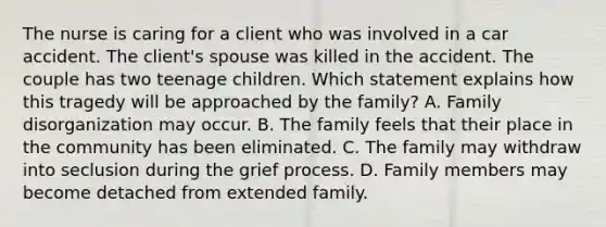 The nurse is caring for a client who was involved in a car accident. The client's spouse was killed in the accident. The couple has two teenage children. Which statement explains how this tragedy will be approached by the family? A. Family disorganization may occur. B. The family feels that their place in the community has been eliminated. C. The family may withdraw into seclusion during the grief process. D. Family members may become detached from extended family.