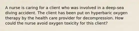 A nurse is caring for a client who was involved in a deep-sea diving accident. The client has been put on hyperbaric oxygen therapy by the health care provider for decompression. How could the nurse avoid oxygen toxicity for this client?