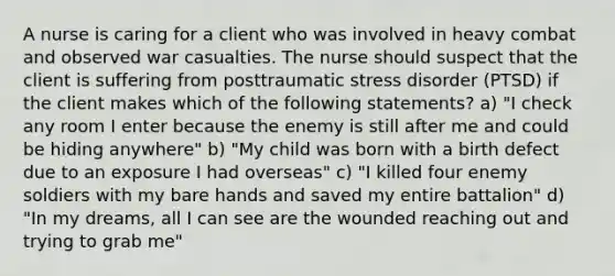 A nurse is caring for a client who was involved in heavy combat and observed war casualties. The nurse should suspect that the client is suffering from posttraumatic stress disorder (PTSD) if the client makes which of the following statements? a) "I check any room I enter because the enemy is still after me and could be hiding anywhere" b) "My child was born with a birth defect due to an exposure I had overseas" c) "I killed four enemy soldiers with my bare hands and saved my entire battalion" d) "In my dreams, all I can see are the wounded reaching out and trying to grab me"