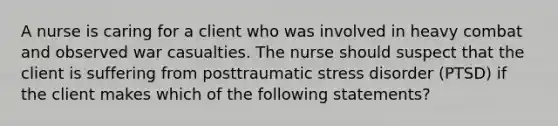 A nurse is caring for a client who was involved in heavy combat and observed war casualties. The nurse should suspect that the client is suffering from posttraumatic stress disorder (PTSD) if the client makes which of the following statements?