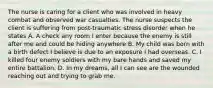 The nurse is caring for a client who was involved in heavy combat and observed war casualties. The nurse suspects the client is suffering from post-traumatic stress disorder when he states A. A check any room I enter because the enemy is still after me and could be hiding anywhere B. My child was born with a birth defect I believe is due to an exposure I had overseas. C. I killed four enemy soldiers with my bare hands and saved my entire battalion. D. In my dreams, all I can see are the wounded reaching out and trying to grab me.