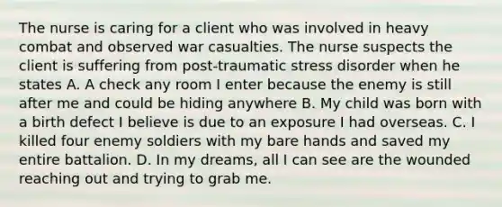 The nurse is caring for a client who was involved in heavy combat and observed war casualties. The nurse suspects the client is suffering from post-traumatic stress disorder when he states A. A check any room I enter because the enemy is still after me and could be hiding anywhere B. My child was born with a birth defect I believe is due to an exposure I had overseas. C. I killed four enemy soldiers with my bare hands and saved my entire battalion. D. In my dreams, all I can see are the wounded reaching out and trying to grab me.