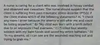 A nurse is caring for a client who was involved in hevay combat and observed wat casualties. The nurse should suspect that the client is suffering from post-traumatic stress disorder (PTSD) if the client makes which of the following statements? A) "I check any room I enter because the enemy is still after me and could be hiding anywhere." B) "My child was born with a birth defect due to an exposure I had overseas." C) "I killed four enemy soldiers with my bare hands and saved my entire battalion." D) "In my dreams, all I can see are the wounded reaching out and trying to grab me."