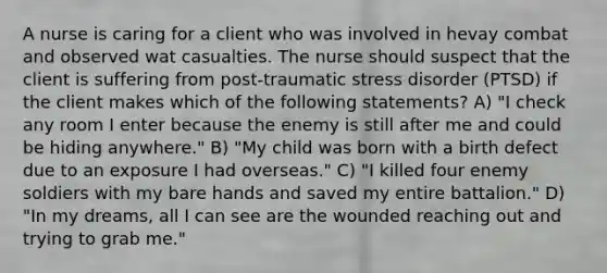 A nurse is caring for a client who was involved in hevay combat and observed wat casualties. The nurse should suspect that the client is suffering from post-traumatic stress disorder (PTSD) if the client makes which of the following statements? A) "I check any room I enter because the enemy is still after me and could be hiding anywhere." B) "My child was born with a birth defect due to an exposure I had overseas." C) "I killed four enemy soldiers with my bare hands and saved my entire battalion." D) "In my dreams, all I can see are the wounded reaching out and trying to grab me."