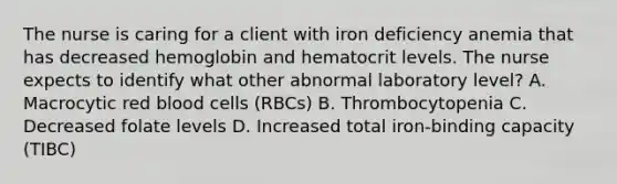 The nurse is caring for a client with iron deficiency anemia that has decreased hemoglobin and hematocrit levels. The nurse expects to identify what other abnormal laboratory level? A. Macrocytic red blood cells (RBCs) B. Thrombocytopenia C. Decreased folate levels D. Increased total iron-binding capacity (TIBC)