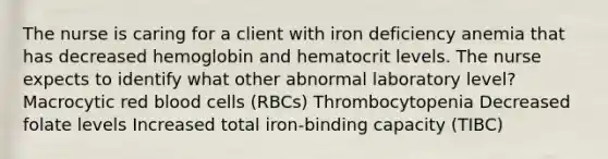 The nurse is caring for a client with iron deficiency anemia that has decreased hemoglobin and hematocrit levels. The nurse expects to identify what other abnormal laboratory level? Macrocytic red blood cells (RBCs) Thrombocytopenia Decreased folate levels Increased total iron-binding capacity (TIBC)