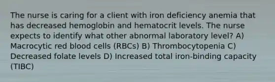 The nurse is caring for a client with iron deficiency anemia that has decreased hemoglobin and hematocrit levels. The nurse expects to identify what other abnormal laboratory level? A) Macrocytic red blood cells (RBCs) B) Thrombocytopenia C) Decreased folate levels D) Increased total iron-binding capacity (TIBC)