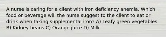 A nurse is caring for a client with iron deficiency anemia. Which food or beverage will the nurse suggest to the client to eat or drink when taking supplemental iron? A) Leafy green vegetables B) Kidney beans C) Orange juice D) Milk