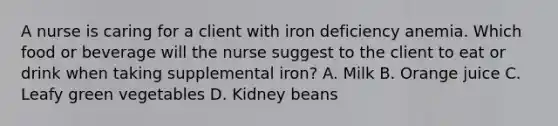 A nurse is caring for a client with iron deficiency anemia. Which food or beverage will the nurse suggest to the client to eat or drink when taking supplemental iron? A. Milk B. Orange juice C. Leafy green vegetables D. Kidney beans