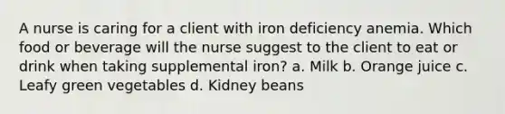 A nurse is caring for a client with iron deficiency anemia. Which food or beverage will the nurse suggest to the client to eat or drink when taking supplemental iron? a. Milk b. Orange juice c. Leafy green vegetables d. Kidney beans