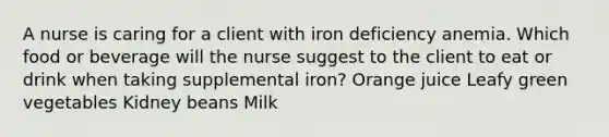 A nurse is caring for a client with iron deficiency anemia. Which food or beverage will the nurse suggest to the client to eat or drink when taking supplemental iron? Orange juice Leafy green vegetables Kidney beans Milk