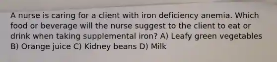 A nurse is caring for a client with iron deficiency anemia. Which food or beverage will the nurse suggest to the client to eat or drink when taking supplemental iron? A) Leafy green vegetables B) Orange juice C) Kidney beans D) Milk