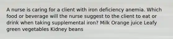 A nurse is caring for a client with iron deficiency anemia. Which food or beverage will the nurse suggest to the client to eat or drink when taking supplemental iron? Milk Orange juice Leafy green vegetables Kidney beans