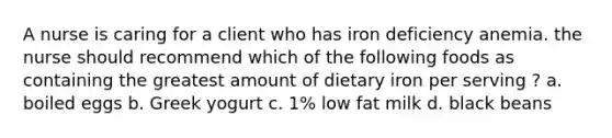 A nurse is caring for a client who has iron deficiency anemia. the nurse should recommend which of the following foods as containing the greatest amount of dietary iron per serving ? a. boiled eggs b. Greek yogurt c. 1% low fat milk d. black beans