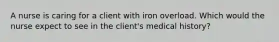 A nurse is caring for a client with iron overload. Which would the nurse expect to see in the client's medical history?