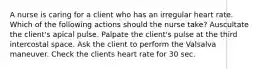 A nurse is caring for a client who has an irregular heart rate. Which of the following actions should the nurse take? Auscultate the client's apical pulse. Palpate the client's pulse at the third intercostal space. Ask the client to perform the Valsalva maneuver. Check the clients heart rate for 30 sec.