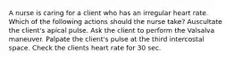 A nurse is caring for a client who has an irregular heart rate. Which of the following actions should the nurse take? Auscultate the client's apical pulse. Ask the client to perform the Valsalva maneuver. Palpate the client's pulse at the third intercostal space. Check the clients heart rate for 30 sec.